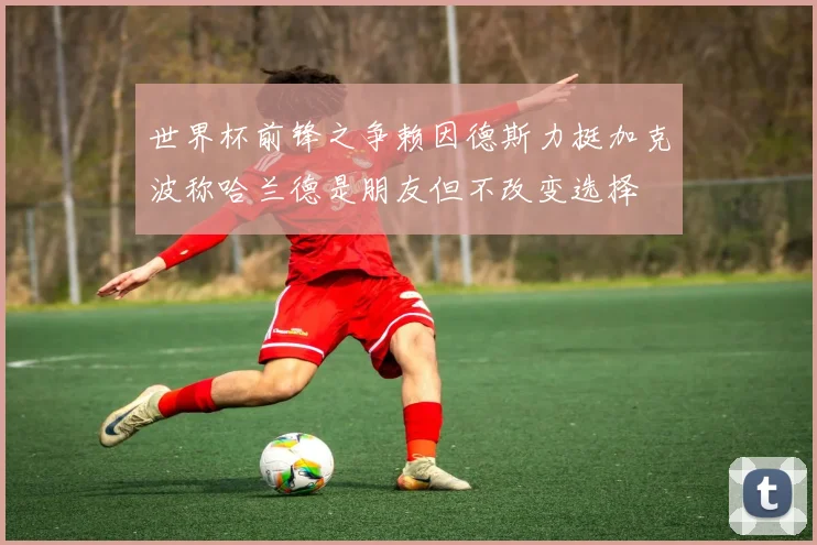 世界杯前锋之争赖因德斯力挺加克波称哈兰德是朋友但不改变选择