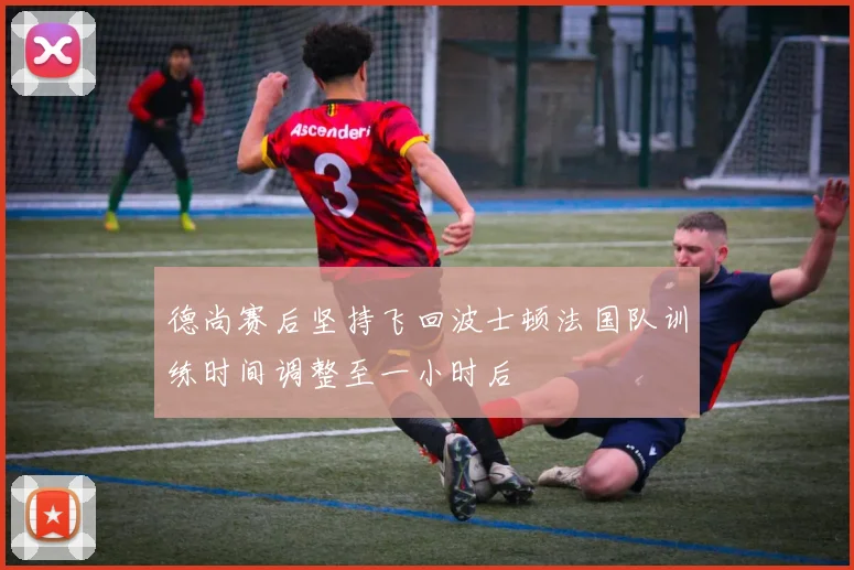 德尚赛后坚持飞回波士顿法国队训练时间调整至一小时后
