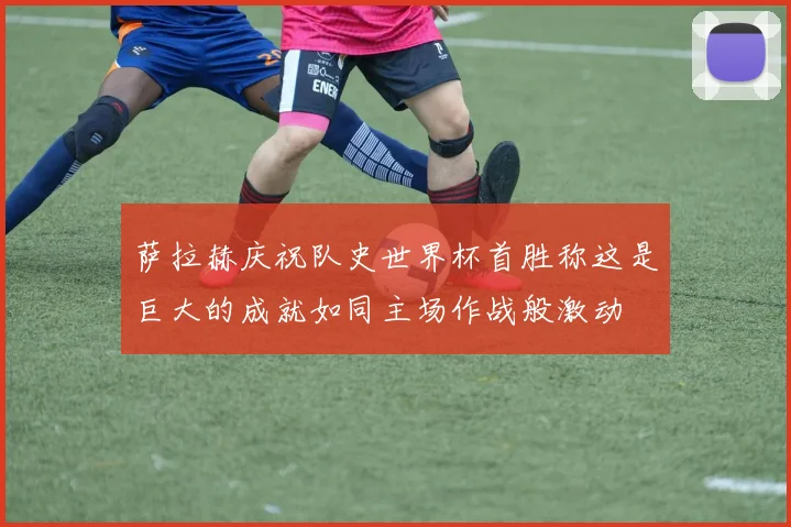 萨拉赫庆祝队史世界杯首胜称这是巨大的成就如同主场作战般激动