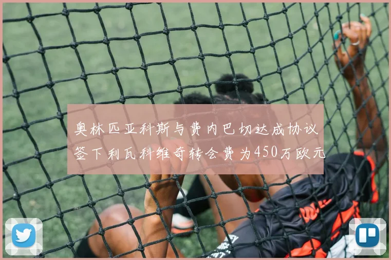 奥林匹亚科斯与费内巴切达成协议签下利瓦科维奇转会费为450万欧元