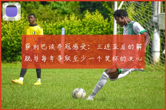 萨利巴谈夺冠感受：三连亚后的解脱与每年争取至少一个奖杯的决心