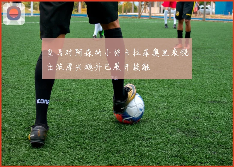 皇马对阿森纳小将卡拉菲奥里表现出浓厚兴趣并已展开接触
