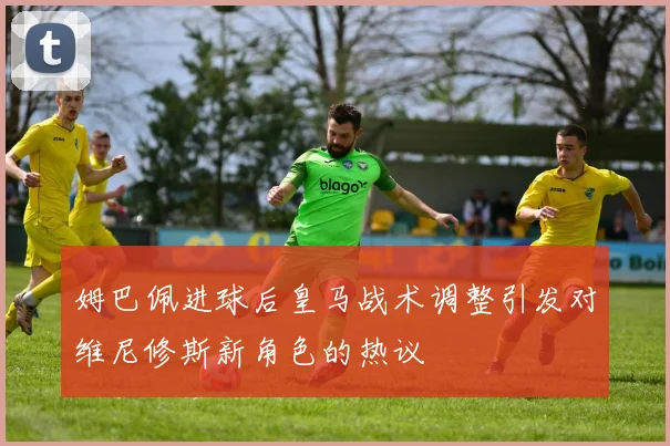 姆巴佩进球后皇马战术调整引发对维尼修斯新角色的热议