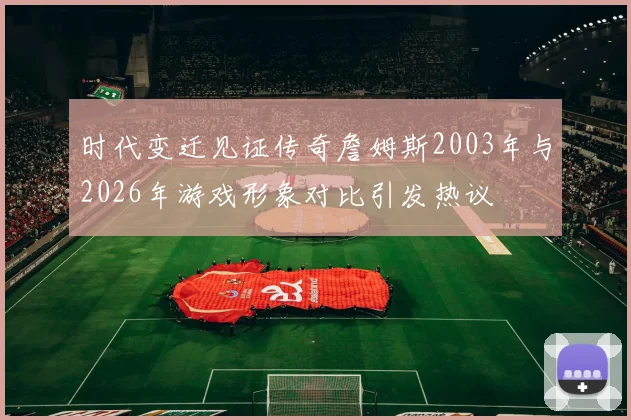 时代变迁见证传奇詹姆斯2003年与2026年游戏形象对比引发热议