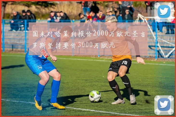 国米对哈莱利报价2000万欧元圣吉罗斯坚持要价3000万欧元