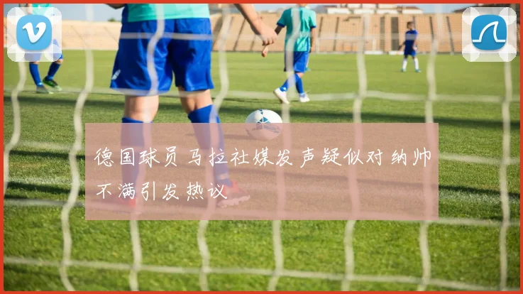 德国球员马拉社媒发声疑似对纳帅不满引发热议