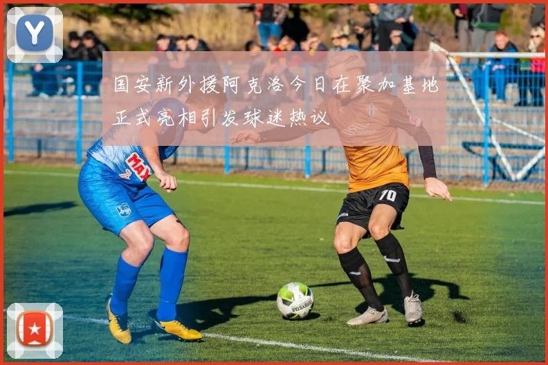 国安新外援阿克洛今日在聚加基地正式亮相引发球迷热议