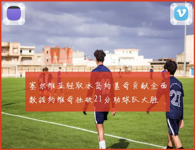 塞尔维亚轻取冰岛约基奇贡献全面数据约维奇独砍21分助球队大胜