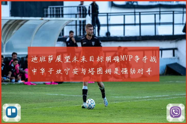 迪班萨展望未来目标明确MVP争夺战中华子坎宁安与塔图姆是强劲对手