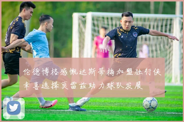 伦德博格感慨达斯蒂梅加盟独行侠幸喜选择莫雷兹助力球队发展